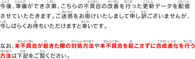 今後、準備ができ次第、こちらの不具合の改善を行った更新データを配信させていただきます。ご迷惑をお掛けいたしまして申し訳ございませんが、今しばらくお待ちいただけますと幸いです。なお、本不具合が起きた際の対処方法や本不具合を起こさずに合成進化を行う方法は下記をご覧ください。