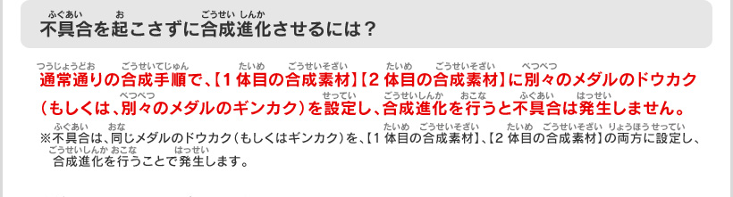 不具合を起こさずに合成進化させるには？：通常通りの合成手順で、【1体目の合成素材】【2体目の合成素材】に別々のメダルのドウカク（もしくは、別々のメダルのギンカク）を設定し、合成進化を行うと不具合は発生しません。
※不具合は、同じメダルのドウカク（もしくはギンカク）を、【1体目の合成素材】、【2体目の合成素材】の両方に設定し、合成進化を行うことで発生します。