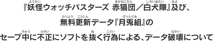 『妖怪ウォッチバスターズ 赤猫団／白犬隊』及び、無料更新データ『月兎組』のセーブ中に不正にソフトを抜く行為による、データ破壊について