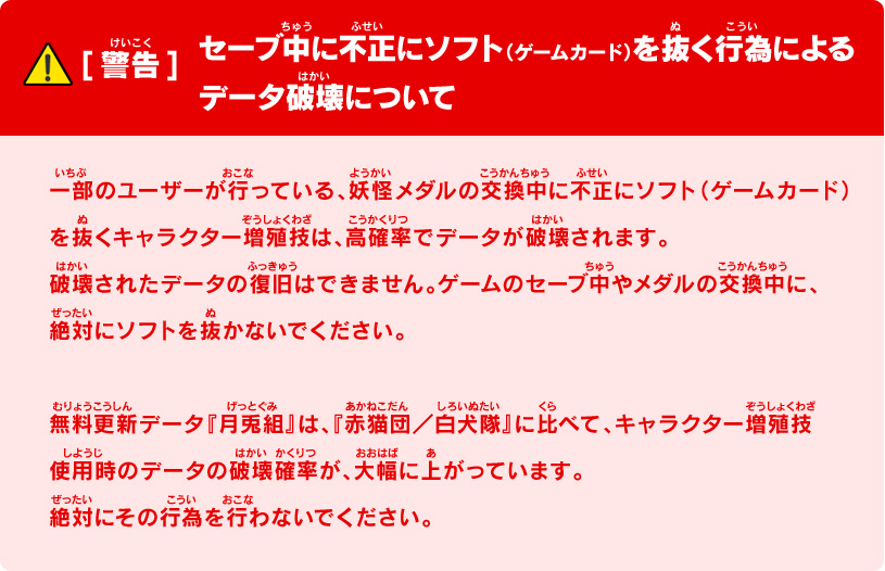 [警告]セーブ中に不正にソフト（ゲームカード）を抜く行為によるデータ破壊について｜一部のユーザーが行っている、妖怪メダルの交換中に不正にソフト（ゲームカード）を抜くキャラクター増殖技は、高確率でデータが破壊されます。破壊されたデータの復旧はできません。ゲームのセーブ中やメダルの交換中に、絶対にソフトを抜かないでください。無料更新データ『月兎組』は、『赤猫団／白犬隊』に比べて、キャラクター増殖技使用時のデータの破壊確率が、大幅に上がっています。絶対にその行為を行わないでください。
