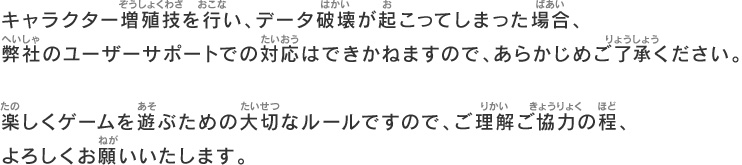 キャラクター増殖技を行い、データ破壊が起こってしまった場合、弊社のユーザーサポートでの対応はできかねますので、あらかじめご了承ください。楽しくゲームを遊ぶための大切なルールですので、ご理解ご協力の程、よろしくお願いいたします。