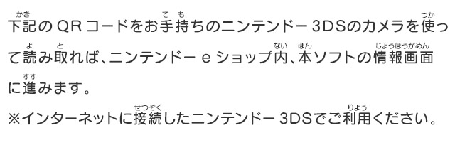 下記のQRコードをお手持ちのニンテンドー3DSのカメラを使って読み取れば、ニンテンドーeショップ内、本ソフトの情報画面に進みます。※インターネットに接続したニンテンドー3DSでご利用ください。