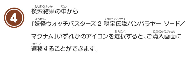 4 検索結果の中から『妖怪ウォッチバスターズ2 秘宝伝説バンバラヤーソード／マグナム』いずれかのアイコンを選択すると、ご購入画面に遷移することができます。