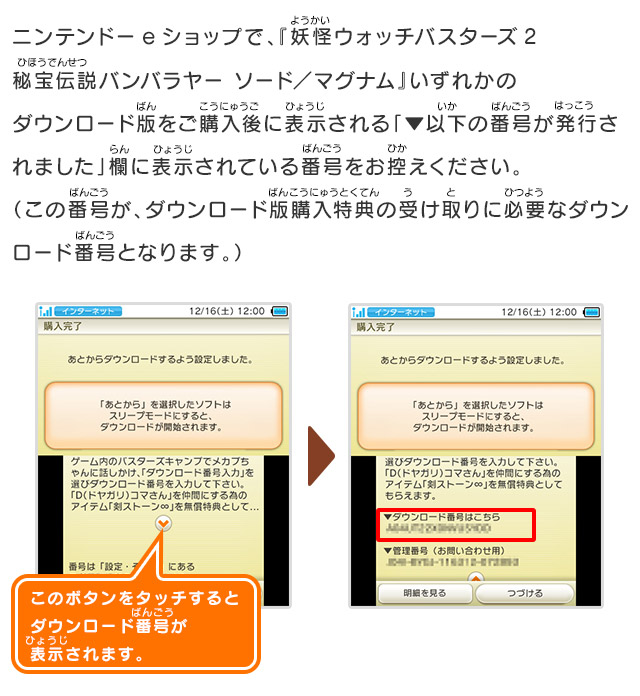 ニンテンドーeショップで、『妖怪ウォッチバスターズ2秘宝伝説バンバラヤー ソード／マグナム』いずれかのダウンロード版をご購入後に表示される「▼以下の番号が発行されました」欄に表示されている番号をお控えください。（この番号が、ダウンロード版購入特典の受け取りに必要なダウンロード番号となります。）/このボタンをタッチするとダウンロード番号が表示されます。