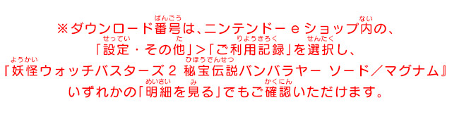 ※ダウンロード番号は、ニンテンドーeショップ内の、「設定・その他」＞「ご利用記録」を選択し、『妖怪ウォッチバスターズ2秘宝伝説バンバラヤー ソード／マグナム』いずれかの「明細を見る」でもご確認いただけます。