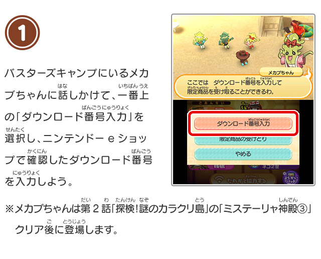1 バスターズキャンプにいるメカブちゃんに話しかけて、一番上の「ダウンロード番号入力」を選択し、ニンテンドーeショップで確認したダウンロード番号を入力しよう。※メカブちゃんは第2話「探検！謎のカラクリ島」の「ミステーリャ神殿③」クリア後に登場します。