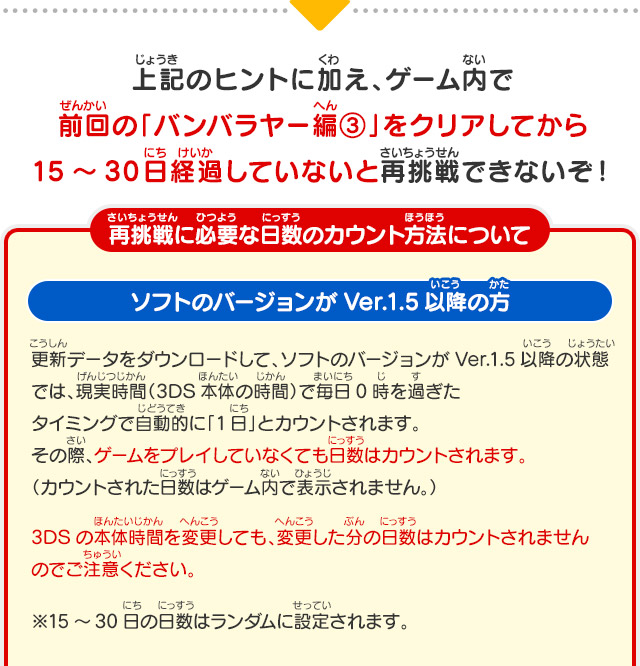 上記のヒントに加え、ゲーム内で前回の「バンバラヤー編③」をクリアしてから15～30日経過していないと再挑戦できないぞ！ 再挑戦に必要な日数のカウント方法について ソフトのバージョンがVer.1.5以降の方 更新データをダウンロードして、ソフトのバージョンがVer.1.5以降の状態では、現実時間（3DS本体の時間）で毎日0時を過ぎたタイミングで自動的に「1日」とカウントされます。その際、ゲームをプレイしていなくても日数はカウントされます。（カウントされた日数はゲーム内で表示されません。） 3DSの本体時間を変更しても、変更した分の日数はカウントされませんのでご注意ください。 ※15～30日の日数はランダムに設定されます。