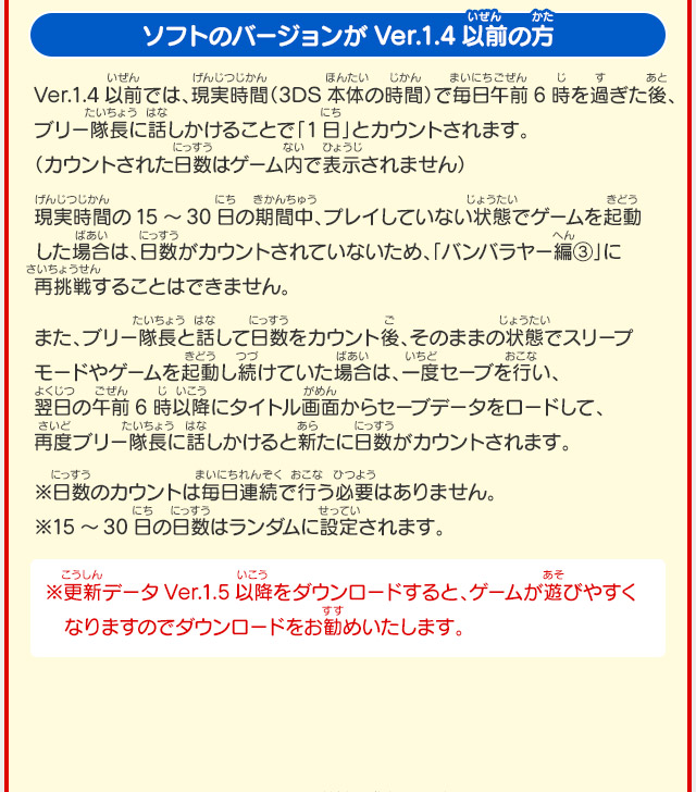 ソフトのバージョンがVer.1.4以前の方 Ver.1.4以前では、現実時間（3DS本体の時間）で毎日午前6時を過ぎた後、ブリー隊長に話しかけることで「1日」とカウントされます。（カウントされた日数はゲーム内で表示されません） 現実時間の15～30日の期間中、プレイしていない状態でゲームを起動した場合は、日数がカウントされていないため、「バンバラヤー編③」に再挑戦することはできません。 また、ブリー隊長と話して日数をカウント後、そのままの状態でスリープモードやゲームを起動し続けていた場合は、一度セーブを行い、翌日の午前6時以降にタイトル画面からセーブデータをロードして、再度ブリー隊長に話しかけると新たに日数がカウントされます。 ※日数のカウントは毎日連続で行う必要はありません。※15～30日の日数はランダムに設定されます。 ※更新データVer.1.5以降をダウンロードすると、ゲームが遊びやすくなりますのでダウンロードをお勧めいたします。