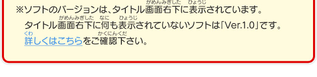 ※ソフトのバージョンは、タイトル画面右下に表示されています。タイトル画面右下に何も表示されていないソフトは「Ver.1.0」です。詳しくはこちらをご確認下さい。