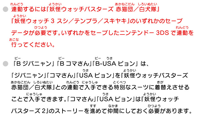 連動するには『妖怪ウォッチバスターズ 赤猫団／白犬隊』『妖怪ウォッチ3 スシ／テンプラ／スキヤキ』のいずれかのセーブデータが必要です。いずれかをセーブしたニンテンドー3DSで連動を行ってください。/ 「Bジバニャン」 「Bコマさん」「B-USAピョン」 は、「ジバニャン」「コマさん」「USAピョン」を『妖怪ウォッチバスターズ 赤猫団／白犬隊』との連動で入手できる特別なスーツに着替えさせることで入手できます。「コマさん」「USAピョン」は『妖怪ウォッチバスターズ2』のストーリーを進めて仲間にしておく必要があります。