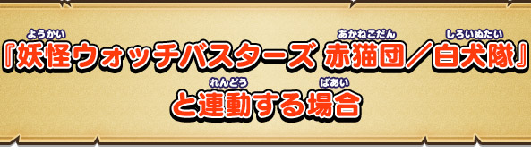 『妖怪ウォッチバスターズ 赤猫団／白犬隊』と連動する場合