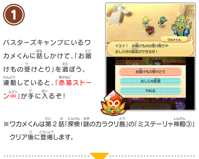 1 バスターズキャンプにいるワカメくんに話しかけて、「お届けもの受けとり」を選ぼう。連動していると、「赤猫ストーン∞」が手に入るぞ！/※ワカメくんは第2話「探検！謎のカラクリ島」の「ミステーリャ神殿③」クリア後に登場します。