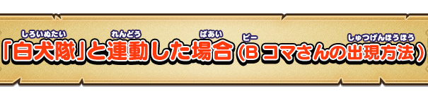 「白犬隊」と連動した場合(Bコマさんの出現方法)