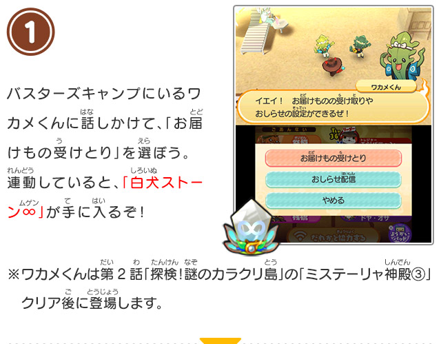 1 バスターズキャンプにいるワカメくんに話しかけて、「お届けもの受けとり」を選ぼう。連動していると、「白犬ストーン∞」が手に入るぞ！/※ワカメくんは第2話「探検！謎のカラクリ島」の「ミステーリャ神殿③」クリア後に登場します。