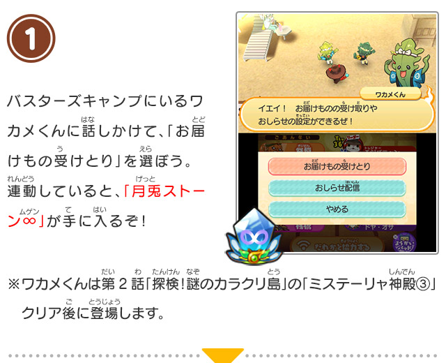 1 バスターズキャンプにいるワカメくんに話しかけて、「お届けもの受けとり」を選ぼう。連動していると、「月兎ストーン∞」が手に入るぞ！/※ワカメくんは第2話「探検！謎のカラクリ島」の「ミステーリャ神殿③」クリア後に登場します。