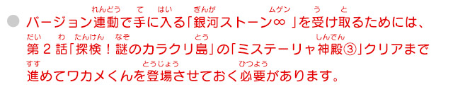 バージョン連動で手に入る「銀河ストーン∞ 」を受け取るためには、第2話「探検！謎のカラクリ島」 の「ミステーリャ神殿③」クリアまで進めてワカメくんを登場させておく必要があります。