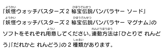 『妖怪ウォッチバスターズ2 秘宝伝説バンバラヤー ソード』『妖怪ウォッチバスターズ2秘宝伝説バンバラヤー マグナム』のソフトをそれぞれ用意してください。連動方法は「ひとりで れんどう」「だれかと れんどう」の2種類があります。