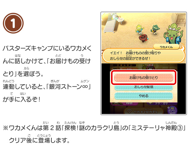 1 バスターズキャンプにいるワカメくんに話しかけて、「お届けもの受けとり」を選ぼう。連動していると、「銀河ストーン∞」が手に入るぞ！※ワカメくんは第2話「探検！謎のカラクリ島」の「ミステーリャ神殿③」クリア後に登場します。