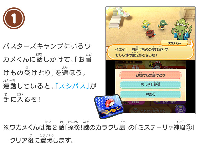 1 バスターズキャンプにいるワカメくんに話しかけて、「お届けもの受けとり」を選ぼう。連動していると、「スシパス」が手に入るぞ！※ワカメくんは第2話「探検！謎のカラクリ島」の「ミステーリャ神殿③」クリア後に登場します。