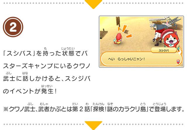 2 「スシパス」を持った状態でバスターズキャンプにいるクワノ武士に話しかけると、スシジバのイベントが発生！※クワノ武士、武者かぶとは第2話「探検！謎のカラクリ島」で登場します。