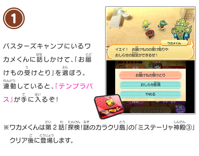 1 バスターズキャンプにいるワカメくんに話しかけて、「お届けもの受けとり」を選ぼう。連動していると、「テンプラパス」が手に入るぞ！※ワカメくんは第2話「探検！謎のカラクリ島」の「ミステーリャ神殿③」クリア後に登場します。