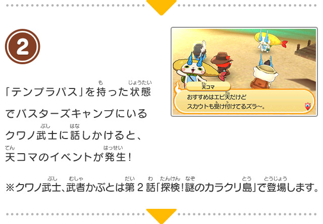 2 「テンプラパス」を持った状態でバスターズキャンプにいるクワノ武士に話しかけると、天コマのイベントが発生！※クワノ武士、武者かぶとは第2話「探検！謎のカラクリ島」で登場します。