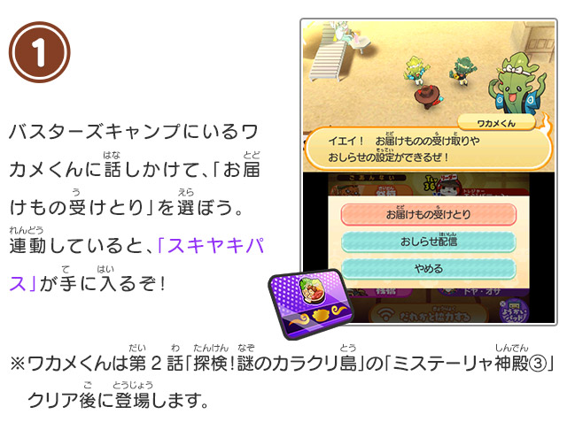 1 バスターズキャンプにいるワカメくんに話しかけて、「お届けもの受けとり」を選ぼう。連動していると、「スキヤキパス」が手に入るぞ！※ワカメくんは第2話「探検！謎のカラクリ島」の「ミステーリャ神殿③」クリア後に登場します。