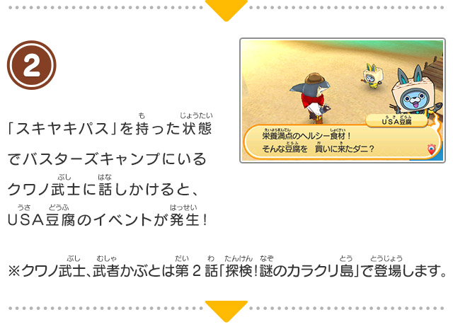 2 「スキヤキパス」を持った状態でバスターズキャンプにいるクワノ武士に話しかけると、ＵＳＡ豆腐のイベントが発生！※クワノ武士、武者かぶとは第2話「探検！謎のカラクリ島」で登場します。