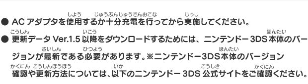 ● ACアダプタを使用するか十分充電を行ってから実施してください。● 更新データVer.1.5以降をダウンロードするためには、ニンテンドー3DS本体のバージョンが最新である必要があります。※ニンテンドー3DS本体のバージョン確認や更新方法については、以下のニンテンドー3DS公式サイトをご確認ください。