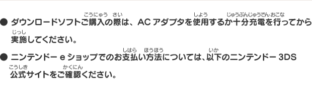 ● ダウンロードソフトご購入の際は、ACアダプタを使用するか十分充電を行ってから実施してください。● ニンテンドーeショップでのお支払い方法については、以下のニンテンドー3DS公式サイトをご確認ください。