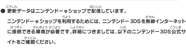 ● 更新データはニンテンドーeショップで配信しています。ニンテンドーeショップを利用するためには、ニンテンドー3DSを無線インターネットに接続できる環境が必要です。詳細につきましては、以下のニンテンドー3DS公式サイトをご確認ください。