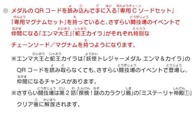 メダルのQRコードを読み込んで手に入る「専用Cソードセット」「専用マグナムセット」を持っていると、さすらい闘技場のイベントで仲間になる「エンマ大王」「蛇王カイラ」がそれぞれ特別なチェーンソード／マグナムを持つようになります。※エンマ大王と蛇王カイラは「妖怪トレジャーメダル エンマ＆カイラ」のQRコードを読み取らなくても、さすらい闘技場のイベントで登場し、仲間になるチャンスがあります。※さすらい闘技場は第2話「探検！謎のカラクリ島」の「ミステーリャ神殿①」クリア後に解放されます。 