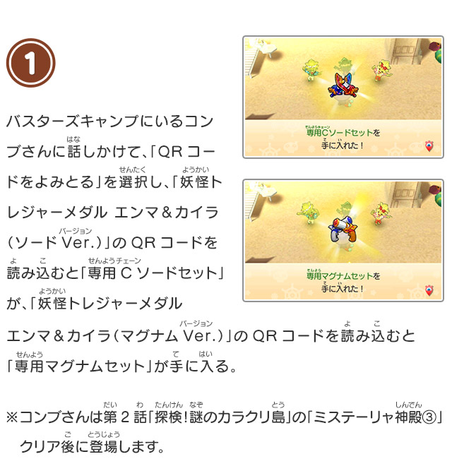 1 バスターズキャンプにいるコンブさんに話しかけて、「QRコードをよみとる」を選択し、「妖怪トレジャーメダル エンマ＆カイラ（ソードVer.）」のQRコードを読み込むと「専用Cソードセット」が、「妖怪トレジャーメダルエンマ＆カイラ（マグナムVer.）」のQRコードを読み込むと「専用マグナムセット」が手に入る。※コンブさんは第2話「探検！謎のカラクリ島」の「ミステーリャ神殿③」クリア後に登場します。