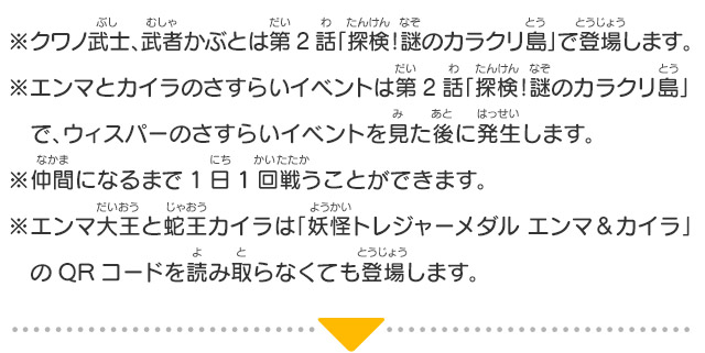 ※クワノ武士、武者かぶとは第2話「探検！謎のカラクリ島」で登場します。※エンマとカイラのさすらいイベントは第2話「探検！謎のカラクリ島」　で、ウィスパーのさすらいイベントを見た後に発生します。※仲間になるまで1日1回戦うことができます。※エンマ大王と蛇王カイラは「妖怪トレジャーメダル エンマ＆カイラ」　のQRコードを読み取らなくても登場します。