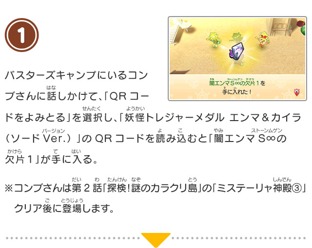 1 バスターズキャンプにいるコンブさんに話しかけて、「QRコードをよみとる」を選択し、「妖怪トレジャーメダル エンマ＆カイラ（ソードVer.） 」のQRコードを読み込むと「闇エンマS∞の欠片１」が手に入る。※コンブさんは第2話「探検！謎のカラクリ島」の「ミステーリャ神殿③」クリア後に登場します。