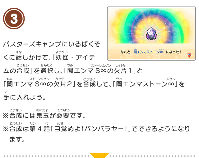 3 バスターズキャンプにいるばくそくに話しかけて、「妖怪・アイテムの合成」を選択し、「闇エンマS∞の欠片１」と「闇エンマS∞の欠片２」を合成して、「闇エンマストーン∞」を手に入れよう。※合成には鬼玉が必要です。※合成は第4話「目覚めよ！バンバラヤー！」でできるようになります。