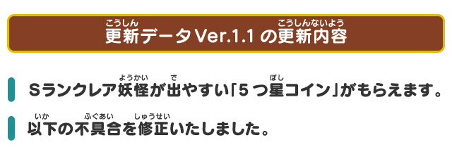 更新データVer.1.1の更新内容 Ｓランクレア妖怪が出やすい「5つ星コイン」がもらえます。 以下の不具合を修正いたしました。