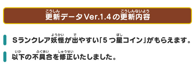 更新データVer.1.4の更新内容 Ｓランクレア妖怪が出やすい「5つ星コイン」がもらえます。 以下の不具合を修正いたしました。