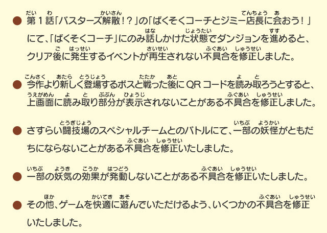 第1話「バスターズ解散！？」の「ばくそくコーチとジミー店長に会おう！」にて、「ばくそくコーチ」にのみ話しかけた状態でダンジョンを進めると、クリア後に発生するイベントが再生されない不具合を修正しました。/今作より新しく登場するボスと戦った後にQRコードを読み取ろうとすると、上画面に読み取り部分が表示されないことがある不具合を修正しました。/さすらい闘技場のスペシャルチームとのバトルにて、一部の妖怪がともだちにならないことがある不具合を修正いたしました。/一部の妖気の効果が発動しないことがある不具合を修正いたしました。/その他、ゲームを快適に遊んでいただけるよう、いくつかの不具合を修正いたしました。