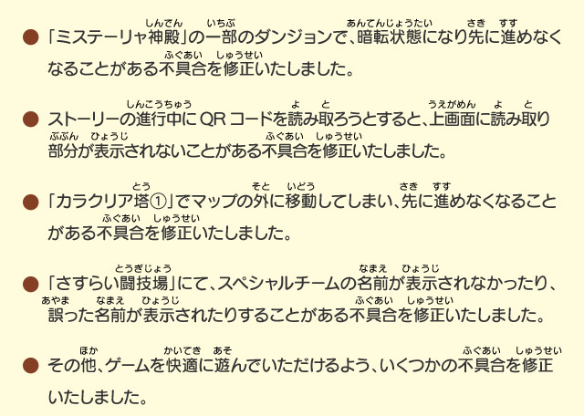 「ミステーリャ神殿」の一部のダンジョンで、暗転状態になり先に進めなくなることがある不具合を修正いたしました。/ストーリーの進行中にQRコードを読み取ろうとすると、上画面に読み取り  部分が表示されないことがある不具合を修正いたしました。/「カラクリア塔①」でマップの外に移動してしまい、先に進めなくなることがある不具合を修正いたしました。/「さすらい闘技場」にて、スペシャルチームの名前が表示されなかったり、誤った名前が表示されたりすることがある不具合を修正いたしました。/その他、ゲームを快適に遊んでいただけるよう、いくつかの不具合を修正いたしました。