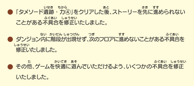 「タメソード遺跡・力④」をクリアした後、ストーリーを先に進められないことがある不具合を修正いたしました。/ダンジョン内に階段が出現せず、次のフロアに進めないことがある不具合を修正いたしました。/その他、ゲームを快適に遊んでいただけるよう、いくつかの不具合を修正いたしました。