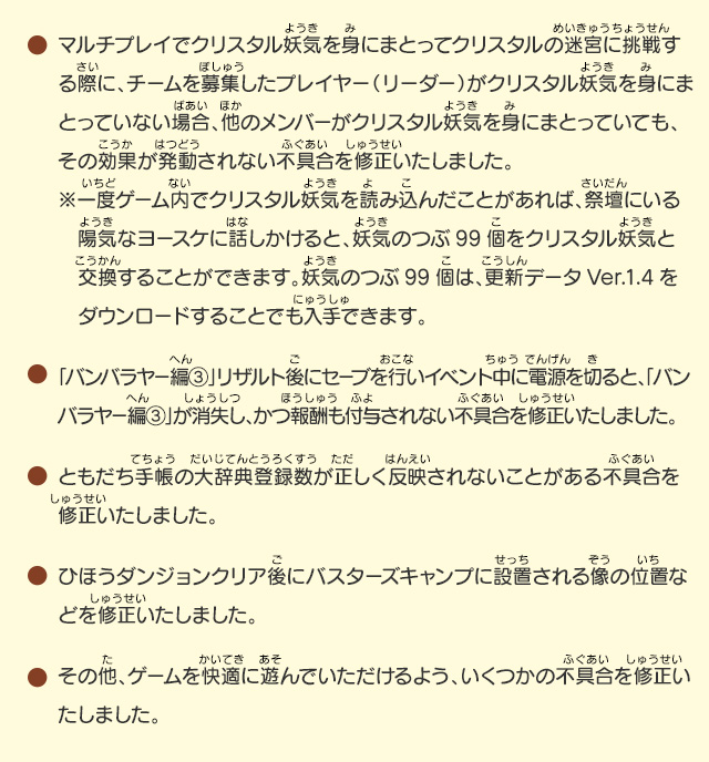 ●マルチプレイでクリスタル妖気を身にまとってクリスタルの迷宮に挑戦する際に、チームを募集したプレイヤー（リーダー）がクリスタル妖気を身にまとっていない場合、他のメンバーがクリスタル妖気を身にまとっていても、その効果が発動されない不具合を修正いたしました。※一度ゲーム内でクリスタル妖気を読み込んだことがあれば、祭壇にいる陽気なヨースケに話しかけると、妖気のつぶ99個をクリスタル妖気と交換することができます。妖気のつぶ99個は、更新データVer.1.4をダウンロードすることでも入手できます。/●「バンバラヤー編③」リザルト後にセーブを行いイベント中に電源を切ると、「バンバラヤー編③」が消失し、かつ報酬も付与されない不具合を修正いたしました。/●ともだち手帳の大辞典登録数が正しく反映されないことがある不具合を修正いたしました。/●ともだち手帳の大辞典登録数が正しく反映されないことがある不具合を修正いたしました。/●ひほうダンジョンクリア後にバスターズキャンプに設置される像の位置などを修正いたしました。/●その他、ゲームを快適に遊んでいただけるよう、いくつかの不具合を修正いたしました。