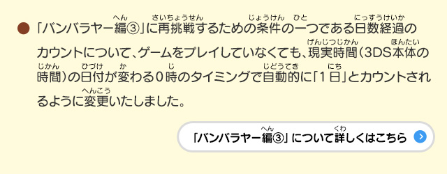 ●「バンバラヤー編③」に再挑戦するための条件の一つである日数経過のカウントについて、ゲームをプレイしていなくても、現実時間（3DS本体の時間）の日付が変わる0時のタイミングで自動的に「1日」とカウントされるように変更いたしました。