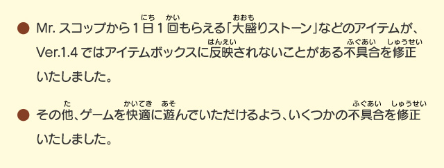 ●Mr.スコップから1日1回もらえる「大盛りストーン」などのアイテムが、Ver.1.4ではアイテムボックスに反映されないことがある不具合を修正いたしました。/●その他、ゲームを快適に遊んでいただけるよう、いくつかの不具合を修正いたしました。