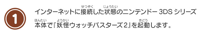 1 インターネットに接続した状態のニンテンドー3DSシリーズ本体で『妖怪ウォッチバスターズ2』を起動します。