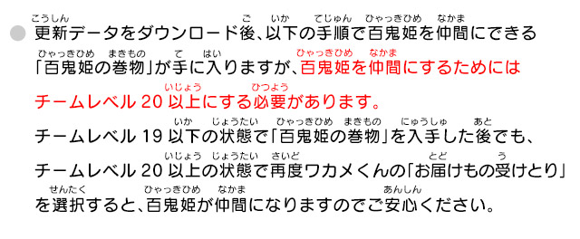 更新データをダウンロード後、以下の手順で百鬼姫を仲間にできる「百鬼姫の巻物」が手に入りますが、百鬼姫を仲間にするためにはチームレベル20以上にする必要があります。チームレベル19以下の状態で「百鬼姫の巻物」を入手した後でも、チームレベル20以上の状態で再度ワカメくんの「お届けもの受けとり」を選択すると、百鬼姫が仲間になりますのでご安心ください。