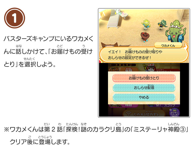 1 バスターズキャンプにいるワカメくんに話しかけて、「お届けもの受けとり」を選択しよう。※ワカメくんは第2話「探検！謎のカラクリ島」の「ミステーリャ神殿③」クリア後に登場します。