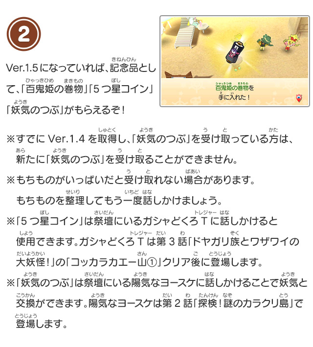 2 Ver.1.4になっていれば、記念品として、「百鬼姫の巻物」「5つ星コイン」「妖気のつぶ」がもらえるぞ！※もちものがいっぱいだと受け取れない場合があります。もちものを整理してもう一度話しかけましょう。※もちものがいっぱいだと受け取れない場合があります。もちものを整理してもう一度話しかけましょう。※「5つ星コイン」は祭壇にいるガシャどくろTに話しかけると使用できます。ガシャどくろTは第3話「ドヤガリ族とワザワイの大妖怪！」の「コッカラカエー山①」クリア後に登場します。「妖気のつぶ」は祭壇にいる陽気なヨースケに話しかけることで妖気と交換ができます。陽気なヨースケは第2話「探検！謎のカラクリ島」で登場します。