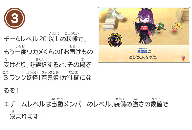 3 チームレベル20以上の状態で、もう一度ワカメくんの「お届けもの受けとり」を選択すると、その場でSランク妖怪「百鬼姫」が仲間になるぞ！※チームレベルは出動メンバーのレベル、装備の強さの数値で決まります。