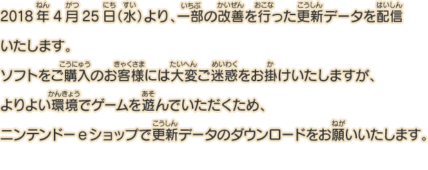 2018年4月25日（水）より、一部の改善を行った更新データを配信いたします。ソフトをご購入のお客様には大変ご迷惑をお掛けいたしますが、よりよい環境でゲームを遊んでいただくため、ニンテンドーeショップで更新データのダウンロードをお願いいたします。